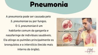 A pneumonia pode ser causada pelo
S. pneumoniae ou por fungos.
O S. pneumoniae é um
habitante comum da garganta e
nasofaringe de indivíduos saudáveis.
Ela atinge os pulmões principalmente os
bronquíolos e o interstício (tecido mais
interno do órgão).
Pneumonia
LUMA
MONTEIRO
LM
O D O N T O L O G I A
 