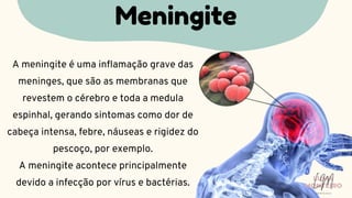 A meningite é uma inflamação grave das
meninges, que são as membranas que
revestem o cérebro e toda a medula
espinhal, gerando sintomas como dor de
cabeça intensa, febre, náuseas e rigidez do
pescoço, por exemplo.
A meningite acontece principalmente
devido a infecção por vírus e bactérias.
Meningite
LUMA
MONTEIRO
LM
O D O N T O L O G I A
 