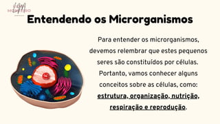 Para entender os microrganismos,
devemos relembrar que estes pequenos
seres são constituídos por células.
Portanto, vamos conhecer alguns
conceitos sobre as células, como:
estrutura, organização, nutrição,
respiração e reprodução.
Entendendo os Microrganismos
LUMA
MONTEIRO
LM
O D O N T O L O G I A
 