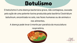 O botulismo é uma doença bacteriana grave, não contagiosa, causada
pela ação de uma potente toxina produzida pela bactéria Clostridium
botulinum, encontrada no solo, nas fezes humanas ou de animais e
nos alimentos.
A doença pode levar à morte por paralisia da musculatura
respiratória.
Botulismo
LUMA
MONTEIRO
LM
O D O N T O L O G I A
 