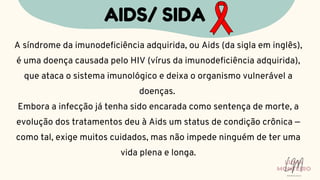 A síndrome da imunodeficiência adquirida, ou Aids (da sigla em inglês),
é uma doença causada pelo HIV (vírus da imunodeficiência adquirida),
que ataca o sistema imunológico e deixa o organismo vulnerável a
doenças.
Embora a infecção já tenha sido encarada como sentença de morte, a
evolução dos tratamentos deu à Aids um status de condição crônica —
como tal, exige muitos cuidados, mas não impede ninguém de ter uma
vida plena e longa.
AIDS/ SIDA
LUMA
MONTEIRO
LM
O D O N T O L O G I A
 