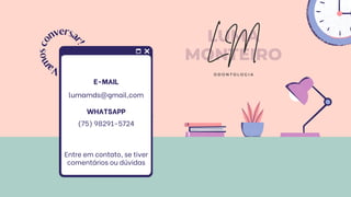 E-MAIL
lumamds@gmail,com
Entre em contato, se tiver
comentários ou dúvidas
V
a
m
o
s
c
o
nversa
r
!
LUMA
MONTEIRO
LM
O D O N T O L O G I A
WHATSAPP
(75) 98291-5724
 