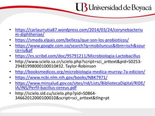 • https://carlaurrutia87.wordpress.com/2014/03/24/corynebacteriu
m-diphtheriae/
• https://smoda.elpais.com/belleza/que-son-los-probioticos/
• https://www.google.com.co/search?q=mobiluncus&tbm=isch&sour
ce=iu&pf
• https://es.scribd.com/doc/95791211/Microbiologia-Lactobacillus
• http://www.scielo.sa.cr/scielo.php?script=sci_arttext&pid=S0253-
29481998000100010#32. Taylor-Robinson
• http://booksmedicos.org/microbiologia-medica-murray-7a-edicion/
• https://www.ncbi.nlm.nih.gov/books/NBK7971/
• https://www.minsalud.gov.co/sites/rid/Lists/BibliotecaDigital/RIDE/
IA/INS/Perfil-bacillus-cereus.pdf
• http://scielo.sld.cu/scielo.php?pid=S0864-
34662012000100010&script=sci_arttext&tlng=pt
 
