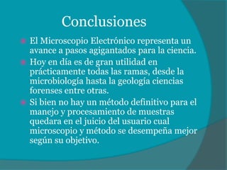 Conclusiones
El Microscopio Electrónico representa un
avance a pasos agigantados para la ciencia.
Hoy en día es de gran utilidad en
prácticamente todas las ramas, desde la
microbiología hasta la geología ciencias
forenses entre otras.
Si bien no hay un método definitivo para el
manejo y procesamiento de muestras
quedara en el juicio del usuario cual
microscopio y método se desempeña mejor
según su objetivo.
