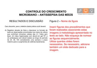 CONTROLE DO CRESCIMENTO
MICROBIANO – ANTISSEPSIA DAS MÃOS
RESULTADOS E DISCUSSÃO
Caro discente, para o relatório desta prática você deverá:
A) Registrar através de fotos e descrever no formato de
texto as observações encontradas nos meios de cultura
que continham amostras coletas das (1) “mãos sem
lavar, (2) mãos higienizadas com álcool em gel 70° e
(3) antissepsia com álcool iodado ao longo do período
de 24, 48, 72h considerando uma semana o prazo
máximo para o surgimentos de colônias bacterianas.
Figura 2 – Nome da figura
Inserir figuras dos procedimentos que
foram realizados associando estas
imagens à metodologia apresentada no
texto ao lado. Não esqueça de nomear
as figuras sequencialmente.
Utilize quantos slides forem
necessários. Se necessário, adicione
também um slide dedicado para a
imagem.
 
