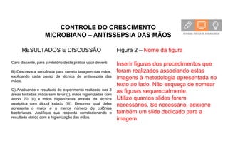 CONTROLE DO CRESCIMENTO
MICROBIANO – ANTISSEPSIA DAS MÃOS
RESULTADOS E DISCUSSÃO
Caro discente, para o relatório desta prática você deverá:
B) Descreva a sequência para correta lavagem das mãos,
explicando cada passo da técnica de antissepsia das
mãos.
C) Analisando o resultado do experimento realizado nas 3
áreas testadas: mãos sem lavar (I), mãos higienizadas com
álcool 70 (II) e mãos higienizadas através da técnica
asséptica com álcool iodado (III). Descreva qual delas
apresenta o maior e o menor número de colônias
bacterianas. Justifique sua resposta correlacionando o
resultado obtido com a higienização das mãos.
Figura 2 – Nome da figura
Inserir figuras dos procedimentos que
foram realizados associando estas
imagens à metodologia apresentada no
texto ao lado. Não esqueça de nomear
as figuras sequencialmente.
Utilize quantos slides forem
necessários. Se necessário, adicione
também um slide dedicado para a
imagem.
 