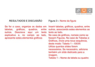 RESULTADOS E DISCUSSÃO
Se for o caso, organize os dados em
tabelas, gráficos, quadros, entre
outros. Descreva aqui um texto
explicativo e, no campo ao lado,
apresente estes elementos gráficos
Figura 3 – Nome da figura
Inserir tabelas, gráficos, quadros, entre
outros, associando estes elementos ao
texto ao lado.
No caso de gráficos, nomeie como se
fossem Figuras. No caso de Tabelas e
Gráficos, inicie uma nova sequência,
deste modo: Tabela 1 – XXXX
Utilize quantos slides forem
necessários. Se necessário, adicione
também um slide dedicado para a
imagem.
Tabela 1 – Nome da tabela ou quadro
 