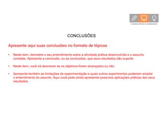 CONCLUSÕES
Apresente aqui suas conclusões no formato de tópicos
• Neste item, demostre o seu entendimento sobre a atividade prática desenvolvida e o assunto
correlato. Apresente a conclusão, ou as conclusões, que seus resultados dão suporte.
• Neste item, você irá descrever se os objetivos foram alcançados ou não.
• Apresente também as limitações da experimentação e quais outros experimentos poderiam ampliar
o entendimento do assunto. Aqui você pode ainda apresentar possíveis aplicações práticas dos seus
resultados.
 