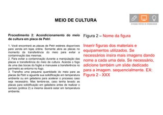 MEIO DE CULTURA
Procedimento 2: Acondicionamento do meio
de cultura em placa de Petri
1. Você encontrará as placas de Petri estéreis disponíveis
para venda em lojas online. Somente abra as placas no
momento da transferência do meio para evitar a
contaminação das mesmas.
2. Para evitar a contaminação durante a manipulação das
placas e transferência do meio de cultura. Acenda o fogo
de uma das bocas do fogão e manuseie a transferência no
perímetro ao entorno no fogo.
3. Transfira uma pequena quantidade do meio para as
placas de Petri e aguarde sua solidificação em temperatura
ambiente ou em geladeira para acelerar o processo caso
seja necessário. Mas lembre-se, caso tenha levado as
placas para solidificação em geladeira antes de realizar o
semeio (prática 2) a mesma deverá estar em temperatura
ambiente.
Figura 2 – Nome da figura
Inserir figuras dos materiais e
equipamentos utilizados. Se
necessários insira mais imagens dando
nome a cada uma dela. Se necessário,
adicione também um slide dedicado
para a imagem. sequencialmente. EX:
Figura 2 - XXX
 