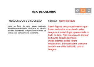 MEIO DE CULTURA
RESULTADOS E DISCUSSÃO
• Insira as fotos de cada passo realizado.
Adicione uma descrição detalhada, no formato
de texto abordando a importância do meio de
cultura para o crescimento bacteriano.
Figura 2 – Nome da figura
Inserir figuras dos procedimentos que
foram realizados associando estas
imagens à metodologia apresentada no
texto ao lado. Não esqueça de nomear
as figuras sequencialmente.
Utilize quantos slides forem
necessários. Se necessário, adicione
também um slide dedicado para a
imagem.
 