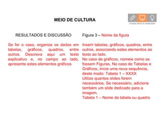 MEIO DE CULTURA
RESULTADOS E DISCUSSÃO
Se for o caso, organize os dados em
tabelas, gráficos, quadros, entre
outros. Descreva aqui um texto
explicativo e, no campo ao lado,
apresente estes elementos gráficos
Figura 3 – Nome da figura
Inserir tabelas, gráficos, quadros, entre
outros, associando estes elementos ao
texto ao lado.
No caso de gráficos, nomeie como se
fossem Figuras. No caso de Tabelas e
Gráficos, inicie uma nova sequência,
deste modo: Tabela 1 – XXXX
Utilize quantos slides forem
necessários. Se necessário, adicione
também um slide dedicado para a
imagem.
Tabela 1 – Nome da tabela ou quadro
 