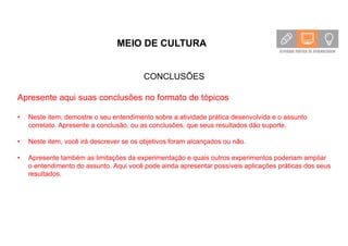 MEIO DE CULTURA
CONCLUSÕES
Apresente aqui suas conclusões no formato de tópicos
• Neste item, demostre o seu entendimento sobre a atividade prática desenvolvida e o assunto
correlato. Apresente a conclusão, ou as conclusões, que seus resultados dão suporte.
• Neste item, você irá descrever se os objetivos foram alcançados ou não.
• Apresente também as limitações da experimentação e quais outros experimentos poderiam ampliar
o entendimento do assunto. Aqui você pode ainda apresentar possíveis aplicações práticas dos seus
resultados.
 