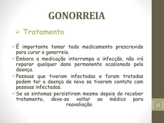 GONORREIA
É importante tomar todo medicamento prescrevido
para curar a gonorreia.
Embora a medicação interrompa a infecção, não irá
reparar qualquer dano permanente ocasionado pela
doença.
Pessoas que tiveram infectadas e foram tratadas
podem ter a doença de novo se tiverem contato com
pessoas infectadas.
Se os sintomas persistirem mesmo depois de receber
tratamento, deve-se voltar ao médico para
reavaliação.
 Tratamento
12
 