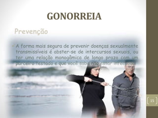 GONORREIA
A forma mais segura de prevenir doenças sexualmente
transmissíveis é abster-se de intercursos sexuais, ou
ter uma relação monogâmica de longo prazo com um
parceiro testado e que você sabe não estar infectado.
Prevenção
15
 