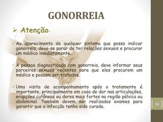 GONORREIA
Ao aparecimento de qualquer sintoma que possa indicar
gonorreia, deve-se parar de ter relações sexuais e procurar
um médico imediatamente.
A pessoa diagnosticada com gonorreia, deve informar seus
parceiros sexuais recentes para que eles procurem um
médico e possam ser tratados.
Uma visita de acompanhamento após o tratamento é
importante, principalmente em caso de dor nas articulações,
erupções cutâneas ou dores mais fortes na região pélvica ou
abdominal. Também devem ser realizados exames para
garantir que a infecção tenha sido curada.
 Atenção:
16
 