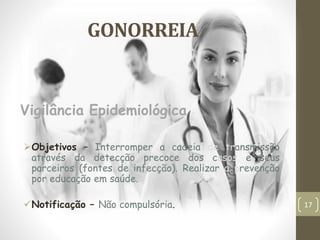 GONORREIA
Objetivos – Interromper a cadeia de transmissão
através da detecção precoce dos casos e seus
parceiros (fontes de infecção). Realizar a prevenção
por educação em saúde.
Notificação – Não compulsória.
Vigilância Epidemiológica
17
 