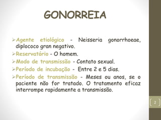 GONORREIA
Agente etiológico - Neisseria gonorrhoeae,
diplococo gran negativo.
Reservatório - O homem.
Modo de transmissão - Contato sexual.
Período de incubação - Entre 2 e 5 dias.
Período de transmissão - Meses ou anos, se o
paciente não for tratado. O tratamento eficaz
interrompe rapidamente a transmissão.
2
 