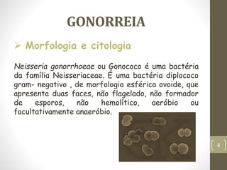 GONORREIA
Neisseria gonorrhoeae ou Gonococo é uma bactéria
da família Neisseriaceae. É uma bactéria diplococo
gram- negativo , de morfologia esférica ovoide, que
apresenta duas faces, não flagelado, não formador
de esporos, não hemolítico, aeróbio ou
facultativamente anaeróbio.
 Morfologia e citologia
4
 