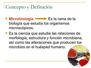 Concepto y Definición Microbiología   Es la rama de la biología que estudia los organismos microscópicos.  Es la ciencia que estudia las relaciones de morfología, estructura y función microbiana, así como las alteraciones que producen los microbios en el huésped humano.  
