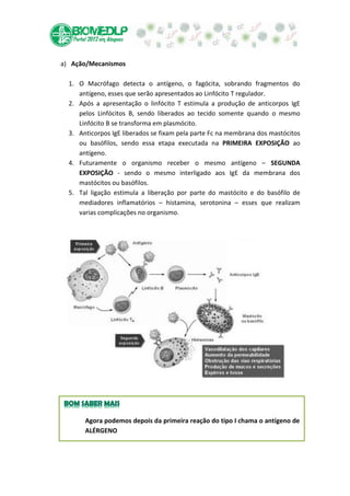 a) Ação/Mecanismos

  1. O Macrófago detecta o antígeno, o fagócita, sobrando fragmentos do
     antígeno, esses que serão apresentados ao Linfócito T regulador.
  2. Após a apresentação o linfócito T estimula a produção de anticorpos IgE
     pelos Linfócitos B, sendo liberados ao tecido somente quando o mesmo
     Linfócito B se transforma em plasmócito.
  3. Anticorpos IgE liberados se fixam pela parte Fc na membrana dos mastócitos
     ou basófilos, sendo essa etapa executada na PRIMEIRA EXPOSIÇÃO ao
     antígeno.
  4. Futuramente o organismo receber o mesmo antígeno – SEGUNDA
     EXPOSIÇÃO - sendo o mesmo interligado aos IgE da membrana dos
     mastócitos ou basófilos.
  5. Tal ligação estimula a liberação por parte do mastócito e do basófilo de
     mediadores inflamatórios – histamina, serotonina – esses que realizam
     varias complicações no organismo.




       Agora podemos depois da primeira reação do tipo I chama o antígeno de
       ALÉRGENO
 