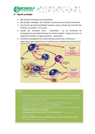 6° - Tipo IV ou Tardia:

        Não ultilizam anticorpos como ativadores.
        São ativadas- mediadas - por linfócitos T juntamente com células dendríticas.
        Ao contrário da hipersensibilidade imediata, nesta as células que intervém são
        linfócitos T auxiliares – th1 ou th2.
        Casado por anticorpos livres – dissolvidos - ou da membrana de
        microrganismo que podem lesionar de maneira sistema - doença do soro- ou
        regional em tecidos ou órgão específicos – poliarterite.
        Envolvida na patogênese de muitas doenças autoimunes e infecciosas -
        tuberculose, lepra, blastomicose, histoplasmose, toxoplasmose, leishmaniose.




          FERNANDO PESSOA, universidade.
          imunologia.ufp.pt/Imuno_MED/.../Teorica09.ppt

          SANTA CATARINA, de Universidade Federal. www.lia.ufsc.br/Hiper1.ppt.
 