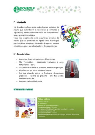1° - Introdução

Foi descoberto alguns anos atrás algumas proteínas do
plasma que aumentavam a opsonização ( Facilitando a
fagocitose ), dando assim uma noção de “complemento”
para a ação antimicrobiana.
E que hoje se apresenta como conjunto de proteínas do
plasma que são produzidas no fígado e nos macrófagos
com função de inteiricar a destruição de agentes bióticos
microbianos, esses que são ativadores dessas proteínas.



2° - Características

       Composto de aproximadamente 30 proteínas.
       São Termolábeis – capacidade inativação a certa
       temperatura – 56°C.
       São produzidas desde os primeiros 3 meses de gestação.
       Circulam em sua forma inativa no sangue.
       Em sua ativação ocorre o fenômeno denominado
       proteólise – quebra da proteína – em duas partes
       denominadas A e B.
       Faz parte da imunidade inata.




                              Natual ou Inata
                              •Já nasce com ela
                              •É inespecifica
                              •Ausente de memoria imunológica
                              •mecanismos Fisicos: Pele, cílios
                              •mecanismos Mecânicos: Degrutição, tosse, Espirro e Micção
                              •mecanismos Químicos: HCL
                              •mecanismos Protéico : Lisozina
                              •mecanismos Célular: Eosinófilos, Macrófagos, Basófilos, Monócitos e
                               Mastocitos
 