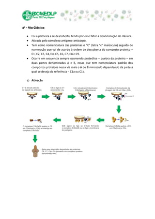 4° - Via Clássica

       Foi a primeira a se descoberta, tendo por esse fator a denominação de clássica.
       Ativada pelo complexo antígeno-anticorpo.
       Tem como nomenclatura das proteínas o “C” (letra “c” maiúsculo) seguido de
       numeração que vai de acordo à ordem de descoberta do composto proteico –
       C1, C2, C3, C4, C4, C5, C6, C7, C8 e C9.
       Ocorre em sequencia sempre ocorrendo proteólise – quebra da proteína – em
       duas partes denominadas A e B, essas que tem nomenclatura padrão dos
       compostos proteicos nessa via mais o A ou B minúsculo dependendo da parte a
       qual se deseja da referência – C1a ou C1b.

   a) Ativação
 