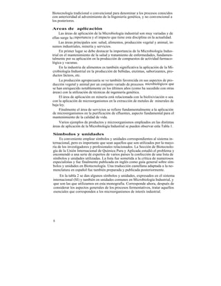 Biotecnología tradicional o convencional para denominar a los procesos conocidos
con anterioridad al advenimiento de la Ingeniería genética, y no convencional a
los posteriores.

Areas de aplicación
     Las áreas de aplicación de la Microbiología industrial son muy variadas y de
ellas surge ha i mportancia y el impacto que tiene esta disciplina en la actualidad.
     Las áreas principales son: salud, alimentos, producción vegetal y animal, in-
sumos industriales, minería y servicios.
     En primer lugar se debe destacar la importancia de la Microbiología Indus-
trial en el mantenimiento de la salud y tratamiento de enfermedades, fundamen-
talmente por su aplicación en la producción de compuestos de actividad farmaco-
lógica y vacunas.
     En la industria de alimentos es también significativa la aplicación de la Mi-
crobiología Industrial en la producción de bebidas, enzimas, saborizantes, pro-
ductos lácteos, etc.
     La producción agropecuaria se ve también favorecida en sus aspectos de pro-
ducción vegetal y animal por un conjunto variado de procesos microbiológicos que
se han enriquecido notablemente en los últimos años (como ha sucedido con otras
áreas) con la utilización de técnicas de ingeniería genética.
     El área de aplicación en minería está relacionada con la biolixiviación o sea
con la aplicación de microorganismos en la extracción de metales de minerales de
baja ley.
     Finalmente el área de servicios se refiere fundamentalmente a la aplicación
de microorganismos en la purificación de efluentes, aspecto fundamental para el
mantenimiento de la calidad de vida.
     Varios ejemplos de productos y microorganismos empleados en las distintas
áreas de aplicación de la Microbiología Industrial se pueden observar enla Tabla 1.

Símbolos y unidades
     Es conveniente emplear símbolos y unidades correspondientes al sistema in-
ternacional, pero es importante que sean aquellos que son utilizados por la mayo-
ría de los investigadores y profesionales relacionados. La Sección de Biotecnolo-
gía de la Unión Internacional de Química Pura y Aplicada estudió el problema y
encomendó a una serie de expertos de varios países la confección de una lista de
símbolos y unidades utilizadas. La lista fue sometida a la crítica de numerosos
especialistas y fue finalmente publicada en inglés como guía general sobre sím-
bolos y unidades en Biotecnología. Una traducción castellana adaptada a la no-
menclatura en español fue también preparada y publicada posteriormente.
     En la tabla 2 se dan algunos símbolos y unidades, expresados en el sistema
internacional (SI) y también en unidades comunes en Microbiología Industrial, y
que son las que utilizamos en esta monografía. Corresponde ahora, después de
considerar los aspectos generales de los procesos fermentativos, tratar aquellos
esenciales que corresponden a los microorganismos de interés industrial.




6
 