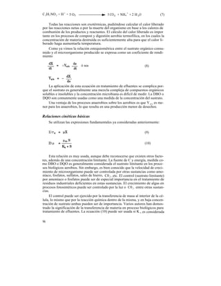 C 5H7 NO 2 + H + + 5 O2                       5 CO2 + NH4 + + 2 H 2O                (7)

    Todas las reacciones son exotérmicas, pudiéndose calcular el calor liberado
por las reacciones netas o por la muerte del organismo en base a los calores de
combustión de los productos y reactantes. El cálculo del calor liberado es impor
tante en los procesos de compost y digestión aerobia termofilica, en los cuales la
concentración de materia destruída es suficientemente alta para que el calor li-
berado haga aumentarla temperatura.
    Como ya vimos la relación estequiométrica entre el sustrato orgánico consu-
mido y el microorganismo producido se expresa como un coeficiente de rendi-
miento

                           ó sea                                         (8)




    La aplicación de esta ecuación en tratamiento de efluentes se complica por-
que el sustrato es generalmente una mezcla compleja de compuestos orgánicos
solubles e insolubles y la concentración microbiana es difícil de medir. La DBO o
DQO son comunmente usadas como una medida de la concentración del sustrato.
    Una ventaja de los procesos anaerobios sobre los aerobios es que Y x/s es me-
nor para los anaerobios, lo que resulta en una producción menor de desechos.

Relaciones cinéticas básicas
     Se utilizan las expresiones fundamentales ya consideradas anteriormente:

                                                                         (9)


                                                                         (10)


     Esta relación es muy usada, aunque debe reconocerse que existen otros facto-
res, además de una concentración limitante. La fuente de C y energía, medida co-
mo DBO o DQO es generalmente considerada el sustrato limitante en los proce-
sos biológicos aerobios. Sin embargo, es bien conocido que la velocidad de creci-
miento de microorganismo puede ser controlada por otras sustancias como amo-
níaco, fosfatos, sulfatos, sales de hierro, C0 2 , etc. El control (sustrato limitante)
por amoníaco o fosfatos puede ser de especial importancia en el tratamiento de
residuos industriales deficientes en estas sustancias. El crecimiento de algas en
procesos fotosintéticos puede ser controlado por la luz o C0 2 , entre otras sustan-
cias.
     El control puede ser ejercido por la transferencia de masa al interior de la cé-
lula, lo mismo que por la reacción química dentro de la misma, y en baja concen-
tración de sustrato ambas pueden ser de importancia. Varios autores han demos-
trado la significación de la transferencia de materia en proceso biológicos para
tratamiento de efluentes. La ecuación (10) puede ser usada si K s es considerada

96
 
