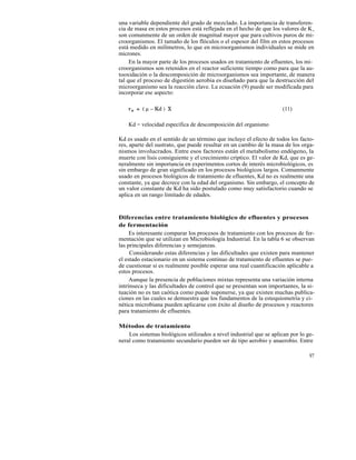 una variable dependiente del grado de mezclado. La importancia de transferen-
cia de masa en estos procesos está reflejada en el hecho de que los valores de K s
son comunmente de un orden de magnitud mayor que para cultivos puros de mi-
croorganismos. El tamaño de los flóculos o el espesor del film en estos procesos
está medido en milímetros, lo que en microorganismos individuales se mide en
micrones.
     En la mayor parte de los procesos usados en tratamiento de efluentes, los mi-
croorganismos son retenidos en el reactor suficiente tiempo como para que la au-
tooxidación o la descomposición de microorganismos sea importante, de manera
tal que el proceso de digestión aerobia es diseñado para que la destrucción del
microorganismo sea la reacción clave. La ecuación (9) puede ser modificada para
incorporar ese aspecto:

                                                                     (11)

    Kd = velocidad específica de descomposición del organismo

Kd es usado en el sentido de un término que incluye el efecto de todos los facto-
res, aparte del sustrato, que puede resultar en un cambio de la masa de los orga-
nismos involucrados. Entre esos factores están el metabolismo endógeno, la
muerte con lisis consiguiente y el crecimiento críptico. El valor de Kd, que es ge-
neralmente sin importancia en experimentos cortos de interés microbiológicos, es
sin embargo de gran significado en los procesos biológicos largos. Comunmente
usado en procesos biológicos de tratamiento de efluentes, Kd no es realmente una
constante, ya que decrece con la edad del organismo. Sin embargo, el concepto de
un valor constante de Kd ha sido postulado como muy satisfactorio cuando se
aplica en un rango limitado de edades.


Diferencias entre tratamiento biológico de efluentes y procesos
de fermentación
     Es interesante comparar los procesos de tratamiento con los procesos de fer-
mentación que se utilizan en Microbiología Industrial. En la tabla 6 se observan
las principales diferencias y semejanzas.
     Considerando estas diferencias y las dificultades que existen para mantener
el estado estacionario en un sistema continuo de tratamiento de efluentes se pue-
de cuestionar si es realmente posible esperar una real cuantificación aplicable a
estos procesos.
     Aunque la presencia de poblaciones mixtas representa una variación interna
intrínseca y las dificultades de control que se presentan son importantes, la si-
tuación no es tan caótica como puede suponerse, ya que existen muchas publica-
ciones en las cuales se demuestra que los fundamentos de la estequiometría y ci-
nética microbiana pueden aplicarse con éxito al diseño de procesos y reactores
para tratamiento de efluentes.

Métodos de tratamiento
    Los sistemas biológicos utilizados a nivel industrial que se aplican por lo ge-
neral como tratamiento secundario pueden ser de tipo aerobio y anaerobio. Entre

                                                                                 97
 