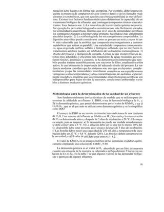 paración debe hacerse en forma más completa. Por ejemplo, debe tenerse en
 cuenta la presencia de compuestos tóxicos (como el fenol) o de los llamados recal-
 citrantes o xenobióticos, que son aquellos cuya biodegradabilidad es muy dificul-
tosa. Existen tres factores fundamentales para determinar la capacidad de un
tratamiento biológico de efluentes que contengan compuestos tóxicos o recalci-
trantes. Esos factores son: 1) La naturaleza de la conversión química necesaria.
Por ejemplo los derivados halogenados aromáticos son más fácilmente atacados
por comunidades anaeróbicas, mientras que en el caso de comunidades aeróbicas
los compuestos tienden a polimerizarse primero, haciéndose más difícilmente
atacables después. 2) La ecofisiología de los microorganismos comprendidos. La
digestión anaeróbica puede considerarse como un proceso en serie y es por lo tan-
to más vulnerable que la aeróbica que comprende microorganismos y caminos
metabólicos que actúan en paralelo. Una variedad de compuestos como amonía-
co, agua oxigenada, sulfitos, sulfatos e hidrógeno sulfurado, que no interfieren en
tratamientos aerobios pueden ser inhibidores de las bacterias metanogénicas. 3)
Diseño del proceso y operación de la planta. A pesar de que existen procesos ae-
robios muy difundidos y eficientes para tratamiento de aguas residuales que con-
tienen fenoles, amoníaco y cianuros, se ha demostrado recientemente que tam-
bién pueden tratarse anaeróbicamente con reactores de filtro, empleando carbón
activo, lo cual demuestra la importancia del adecuado diseño del proceso. La ten-
dencia moderna considera que los sistemas son, más que excluyentes, comple-
mentarios, ya que las comunidades misrobianas anaeróbicas son específicamente
ventajosas a altas temperaturas y altas concentraciones de sustratos, especial-
mente insolubles, mientras que las comunidades microbiológicas aeróbicas son
indispensables para bajos niveles de sustratos, condiciones ambientales varia-
bles y distintos productos químicos.



Metodología para la determinación de la calidad de un efluente
     Son fundamentalmente dos las técnicas de medida que se utilizan para de-
terminar la calidad de un efluente: 1) DBO, o sea la demanda biológica de 0 2 , y
2) la demanda química, que puede determinarse por el valor de KMn0 4 o por el
Cr2 0 7 K2 , que es el que más se utiliza como demanda química y se lo simplifica
como DQO.
     El ensayo de DBO es un intento de simular las condiciones de una corriente
de H 2 O. Una muestra del efluente es diluída con H 2 O aereada y la concentración
de 0 2 es determinada antes y después de 5 días de incubación a 20 °C. El ensayo
es simple, pero se requiere: a) Si la muestra no puede ser medida inmediatamen-
te debe conservarse a 5 °C. b) La dilución debe ser tal que por lo menos 30% del
02 disponible debe estar presente en el ensayo después de 5 días de incubación.
c) Las botella deben tener una capacidad de 250 ml. d) La temperatura de incu-
bación debe ser 20 °C ± 0,5 °C durante 120 h. Las botellas deben conservarse en
la oscuridad y e) El valor de pH debe estar entre 6.5 - 8.2.
   El valor de KMnO4 es un ensayo empírico de las sustancias oxidables quími-
camente empleando una solución de KMnO 4 N/80.
     La demanda química es el valor de 0 2 absorbido por un litro de muestra
cuando una alícuota de la muestra es calentada a reflujo durante 2 horas con so-
lución de Cr 2 O7 K2 . En la tabla 7 se dan algunos valores de las demandas biológi-
cas y químicas de algunos efluentes.

                                                                                 99
 