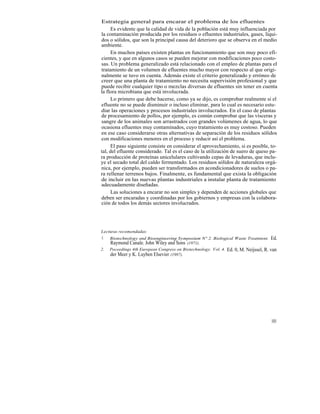 Estrategia general para encarar el problema de los efluentes
      Es evidente que la calidad de vida de la población está muy influenciada por
la contaminación producida por los residuos o efluentes industriales, gases, líqui-
dos o sólidos, que son la principal causa del deterioro que se observa en el medio
ambiente.
      En muchos países existen plantas en funcionamiento que son muy poco efi-
cientes, y que en algunos casos se pueden mejorar con modificaciones poco costo-
sas. Un problema generalizado está relacionado con el empleo de plantas para el
tratamiento de un volumen de efluentes mucho mayor con respecto al que origi-
nalmente se tuvo en cuenta. Además existe el criterio generalizado y erróneo de
creer que una planta de tratamiento no necesita supervisión profesional y que
puede recibir cualquier tipo o mezclas diversas de efluentes sin tener en cuenta
la flora microbiana que está involucrada.
      Lo primero que debe hacerse, como ya se dijo, es comprobar realmente si el
efluente no se puede disminuir o incluso eliminar, para lo cual es necesario estu-
diar las operaciones y procesos industriales involucrados. En el caso de plantas
de procesamiento de pollos, por ejemplo, es común comprobar que las vísceras y
sangre de los animales son arrastrados con grandes volúmenes de agua, lo que
ocasiona efluentes muy contaminados, cuyo tratamiento es muy costoso. Pueden
en ese caso considerarse otras alternativas de separación de los residuos sólidos
con modificaciones menores en el proceso y reducir así el problema.
      El paso siguiente consiste en considerar el aprovechamiento, si es posible, to-
tal, del efluente considerado. Tal es el caso de la utilización de suero de queso pa-
ra producción de proteínas unicelulares cultivando cepas de levaduras, que inclu-
ye el secado total del caldo fermentado. Los residuos sólidos de naturaleza orgá-
nica, por ejemplo, pueden ser transformados en acondicionadores de suelos o pa-
ra rellenar terrenos bajos. Finalmente, es fundamental que exista la obligación
de incluir en las nuevas plantas industriales a instalar planta de tratamiento
adecuadamente diseñadas.
      Las soluciones a encarar no son simples y dependen de acciones globales que
deben ser encaradas y coordinadas por los gobiernos y empresas con la colabora-
ción de todos los demás sectores involucrados.




Lecturas recomendadas:
1. Biotechnology and Bioengineering Symposium N° 2. Biological Waste Treatntent. Ed.
    Raymond Canale. John Wiley and Sons (1971).
2. Poceedings 4th European Congress on Biotechnology. Vol. 4. Ed. 0, M. Neijssel, R. van
    der Meer y K. Luyben Elsevier (1987).




                                                                                     101
 