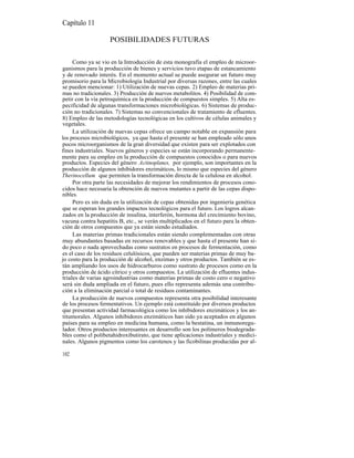 Capítulo 11

                    POSIBILIDADES FUTURAS

     Como ya se vio en la Introducción de esta monografía el empleo de microor-
ganismos para la producción de bienes y servicios tuvo etapas de estancamiento
y de renovado interés. En el momento actual se puede asegurar un futuro muy
promisorio para la Microbiología Industrial por diversas razones, entre las cuales
se pueden mencionar: 1) Utilización de nuevas cepas. 2) Empleo de materias pri-
mas no tradicionales. 3) Producción de nuevos metabolitos. 4) Posibilidad de com-
petir con la vía petroquímica en la producción de compuestos simples. 5) Alta es-
pecificidad de algunas transformaciones microbiológicas. 6) Sistemas de produc-
ción no tradicionales. 7) Sistemas no convencionales de tratamiento de efluentes.
8) Empleo de las metodologías tecnológicas en los cultivos de células animales y
vegetales.
     La utilización de nuevas cepas ofrece un campo notable en expansión para
los procesos microbiológicos, ya que hasta el presente se han empleado sólo unos
pocos microorganismos de la gran diversidad que existen para ser explotados con
fines industriales. Nuevos géneros y especies se están incorporando permanente-
mente para su empleo en la producción de compuestos conocidos o para nuevos
productos. Especies del género Actinoplanes, por ejemplo, son importantes en la
producción de algunos inhibidores enzimáticos, lo mismo que especies del género
Therinocellum que permiten la transformación directa de la celulosa en alcohol.
     Por otra parte las necesidades de mejorar los rendimientos de procesos cono-
cidos hace necesaria la obtención de nuevos mutantes a partir de las cepas dispo-
nibles.
     Pero es sin duda en la utilización de cepas obtenidas por ingeniería genética
que se esperan los grandes impactos tecnológicos para el futuro. Los logros alcan-
zados en la producción de insulina, interferón, hormona del crecimiento bovino,
vacuna contra hepatitis B, etc., se verán multiplicados en el futuro para la obten-
ción de otros compuestos que ya están siendo estudiados.
     Las materias primas tradicionales están siendo complementadas con otras
muy abundantes basadas en recursos renovables y que hasta el presente han si-
do poco o nada aprovechadas como sustratos en procesos de fermentación, como
es el caso de los residuos celulósicos, que pueden ser materias primas de muy ba-
jo costo para la producción de alcohol, enzimas y otros productos. También se es-
tán ampliando los usos de hidrocarburos como sustrato de procesos como en la
producción de ácido cítrico y otros compuestos. La utilización de efluentes indus-
triales de varias agroindustrias como materias primas de costo cero o negativo
será sin duda ampliada en el futuro, pues ello representa además una contribu-
ción a la eliminación parcial o total de residuos contaminantes.
     La producción de nuevos compuestos representa otra posibilidad interesante
de los procesos fermentativos. Un ejemplo está constituído por diversos productos
que presentan actividad farmacológica como los inhibidores enzimáticos y los an-
titumorales. Algunos inhibidores enzimáticos han sido ya aceptados en algunos
países para su empleo en medicina humana, como la bestatina, un inmunoregu-
lador. Otros productos interesantes en desarrollo son los polímeros biodegrada-
bles como el polibetahidroxibutirato, que tiene aplicaciones industriales y medici-
nales. Algunos pigmentos como los carotenos y las ficobilinas producidas por al-

102
 