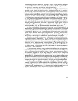 gunas algas del género Dunaliella, Spirulina y Nostoc tienen también un futuro
promisorio. Se han mencionado también algunos herbicidas de origen microbia-
no, que tienen igualmente perspectivas de ser desarrollados.
     En varios casos la elección de la vía microbiana es obligada por razones eco-
nómicas, ya que aunque sea posible producir algunas moléculas por vía química,
desde el punto de vista económico esto no resulta rentable, como sucede en el ca-
so de los antibióticos, algunas vitaminas y aminoácidos. Sin embargo los procesos
microbiológicos se presentan también como alternativas válidas para el caso de
moléculas sencillas como el etanol, el butanol o el ácido láctico, con los cuales
existe lógicamente la competencia con los procesos que derivan de la petroquími-
ca. Estos casos están directamente relacionados con el costo del petróleo y sus de-
rivados. El ejemplo del butanol es muy claro es ese sentido, ya que en los últimos
años se ha producido un renovado interés en, su producción por fermentación a
partir de materias primas de bajo costo o de residuos, ya que en esta forma se
pueden desarrollar procesos que son competitivos con los derivados de la petro-
química cuando el valor del petróleo supera un determinado valor crítico.
     La alta especificidad de algunas transformaciones microbiológicas permite la
posibilidad de efectuar reacciones que son imposibles de realizar por vía química
como ocurre en los diversos procesos de producción de compuestos esteroidales.
Este campo de aplicación se ha visto enriquecido últimamente, y lo será sin duda
mucho más en el futuro, por las grandes posibilidades que ofrece ya la biocatáli-
sis, que está siendo aplicada no sólo en la fase acuosa sino también en presencia
de solventes orgánicos para lo obtención de un gran número de compuestos.
     Entre los sistemas de producción no tradicionales se incluyen fundamental-
mente los procesos en estado sólido y los que emplean microorganismos inmovili-
zados. En el primer caso es necesario el desarrollo de nuevos reactores y lograr la
optimización de los mismos. Estos sistemas permiten prever la producción co-
mercial de nuevos productos como algunas enzimas. El uso de reactores con mi-
croorganismos inmovilizados es otro campo de futuro desarrollo de la Microbiolo-
gía Industrial que ya está siendo aplicado a la producción de alcohol, algunos
aminoácidos y otros compuestos.
     La Microbiología Industrial ofrece también como hemos visto alternativas in-
teresantes y únicas para resolver problemas de contaminación ambiental, ya sea
para el tratamiento convencional de residuos o para el aprovechamiento específi-
co de algunos de ellos, por lo cual es de esperar en el futuro nuevos avances en
este campo vinculados a mejoras en el control de los procesos en conjunto con
adelantos en los conocimientos básicos y diseño de nuevos reactores. Recientes
desarrollos que están siendo investigados y que sin duda tendrán mayor trascen-
dencia en el futuro en esta área están relacionados con el uso de microorganis-
mos para la eliminación de metales pesados y purificación de efluentes gaseosos.
     Finalmente las metodologías tecnológicas utilizadas en el desarrollo de pro-
cesos de la Microbiología Industrial son ya de gran valor para otro tipo de proce-
sos biotecnológicos como los que se realizan con células animales y vegetales. En
este último caso se suele emplear ya el término fitofermentación para referirse a
procesos realizados con cultivos de células en suspensión en biorreactores.




                                                                               103
 