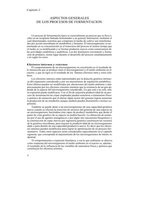 Capítulo 2


                ASPECTOS GENERALES
         DE LOS PROCESOS DE FERMENTACION



     Un proceso de fermentación típico es esencialmente un proceso que se lleva a
cabo en un recipiente llamado fermentador o en general, biorreactor, mediante el
cual determinados sustratos que componen el medio de cultivo son transforma
dos por acción microbiana en metabolitos y biomasa. El microorganismo va au-
mentando en su concentración en el transcurso del proceso al mismo tiempo que
el medio se va modificando y se forman productos nuevos como consecuencia de
las actividades catabólicas y anabólicas. Los dos fenómenos crecimiento y forma-
ción de producto, tienen lugar durante el desarrollo del proceso simultáneamente
o no según los casos.

Efectores internos y externos
     El comportamiento de un microorganismo en crecimiento es el resultado de
la interacción que se produce entre el microorganismo y el medio ambiente en el
reactor, y que en rigor es el resultado de los llamaos efectores intra y extra celu-
lares.
     Los efectores internos están representados por la dotación genética intrínse-
ca del organismo considerado y por sus mecanismos de regulación metabólica.
Estos últimos pueden ser modificados por alteraciones del medio ambiente o más
precisamente por los efectores externos mientras que la existencia de un gen de-
pende de la especie del microorganismo considerado. Un gen está o no está, sólo
su expresión puede modificarse. Con el fin de mejorarla productividad de un pro-
ceso de fermentación las cepas empleadas pueden someterse a tratamiento físico
o químico de mutación que al alterar algún sector del genoma logran aumentar
la producción de un metabolito aunque también pueden disminuirla o incluso su-
primirla.
     También se puede dotar a un microorganismo de una capacidad genética
nueva cuando se efectúa la inserción de sectores del genoma de una especie en
un microorganismo, haciéndose éste capaz de producir metabolitos que desde el
punto de vista genético de su especie no podría hacerlo. La obtención de mutan-
tes por el uso de agentes mutagénicos o por algún otro mecanismo bioquímico y
la construcción de cepas nuevas por ingeniería genética constituyen los recursos
 de la genética microbiana, para mejorar la productividad de un microorganismo
 dado o para dotarlo de una capacidad productiva nueva. Es decir que los efecto-
res internos pueden modificarse para lograr la optimización de un proceso fer-
 mentativo. Todos estos aspectos serán considerados especialmente en el capítulo
 siguiente, que corresponde al mejoramiento de los microorganismos de interés in-
 dustrial.
      El comportamiento o expresión fenotípica, o sea lo que realmente se observa
 como respuesta del microorganismo al medio ambiente en el reactor es, además,
 el resultado de la influencia de las variables de naturaleza física y química que
 constituyen los efectores externos.

8
 