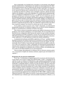 Para comprender con claridad estos conceptos es conveniente citar algunos
ejemplos demostrativos. Supongamos una cepa de un microorganismo (B. subti-
lis) que genéticamente está en condiciones de efectuar la biosíntesis de una enzi-
ma (a-amilasa) y que es colocada en un medio de cultivo adecuado y en condicio-
nes de operación óptimas para la producción de esa enzima. Por medio adecuado
se entiende una fuente de carbono como el almidón o dextrina, además de fuente
orgánica de nitrógeno, y otras sales minerales. Por condiciones de operación ópti-
mas se consideran la temperatura de 30-37 °C, agitación, pH inicial 6.5-7.0. Su-
pongamos también que el proceso es de tipo "batch". Si en la composición del me-
dio utilizamos glucosa, por ejemplo, difícilmente tendremos un rendimiento nor-
mal de a-amilasa mientras exista glucosa en el medio, debido a la influencia ne-
gativa de ésta, ya que la misma actúa como represor catabólico de la biosíntesis
de la enzima. Este es un ejemplo negativo de un efector externo (glucosa) que no
permite la expresión del gen de la cepa. No solamente la glucosa tiene este efecto
sino en general cualquier otra fuente de carbono que sea de consumo rápido.
     Si en cambio se opera el reactor como "batch" alimentado, con alimentación
programada de glucosa, la influencia negativa de ese efector externo desaparece,
porque su concentración se mantiene en límites muy bajos.
     Otro efector externo de naturaleza química que inhibe la biosíntesis de otros
productos como muchos antibióticos es el anión fosfato. Por eso la producción in-
dustrial de esos compuestos debe hacerse de manera tal que existan concentra-
ciones limitantes de fosfato inorgánico. Si éste esta en concentraciones de 0.3 a
300 mM generalmente se producen crecimientos celulares altos pero concentra-
ciones superiores a 10 mM suprimen la síntesis de muchos antibióticos.
     La presencia de azúcares asimilables superiores a 0.16 g l -1 produce invaria-
blemente formación de alcohol en proceso de crecimiento de levadura de panifica-
ción (Saccharomyces cerevisiae) aún en presencia de exceso de oxígeno. Es el de
nominado efecto Crabtree. Es por ello que la producción de levadura se debe lle-
var a cabo con sistemas de "batch" alimentado con alimentación programada de
azúcares para maximizar la formación de biomasa e impedir la formación de al-
cohol. Es otro ejemplo de la influencia de un efector externo o de naturaleza quí-
mica sobre la actividad metabólica de un microorganismo.
     Para investigar adecuadamente la influencia de los efectores externos quími-
cos, es necesario el empleo de sistemas continuos, aspecto que será tratado en el
capítulo 7.

Esquema de un proceso industrial
     En la Fig. 2 se presenta un esquema general de un proceso de fermentación.
Como puede verse existen 4 etapas bien diferenciadas, a saber: 1) Propagación de
cultivos, lo que se realiza en el laboratorio y que comienza generalmente en un
tubo de ensayo que contiene un repique reciente del microorganismo o un tubo
liofilizado o congelado donde se conserva la cepa de interés o de una colonia del
microorganismo previamente seleccionada. Este material microbiológico seleccio-
nado constituye el punto de partida con el cual se debe aumentar la cantidad del
mismo mediante sucesivos pasajes en frascos de volúmenes crecientes que son
generalmente operados en agitadores de vaivén o rotatorios en cámaras de culti-
vo. 2) Fermentación: con el material obtenido anteriormente, se siembra el tan-
que de inoculo que puede tener un volumen de 50, 500 ó 1000 1 según la escala
industrial posterior. Del tanque de inoculo se pasa posteriormente al fermenta-
dor industrial cuyo volumen, que varía de acuerdo al producto a obtener y a su

10
 