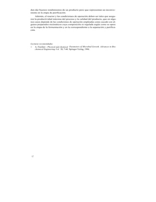 den dar buenos rendimientos de un producto pero que representan un inconve-
niente en la etapa de purificación.
    Además, el reactor y las condicioines de operación deben ser tales que asegu-
ren la productividad máxima del proceso y la calidad del producto, que en algu-
nos casos depende de las condiciones de operación empleadas como sucede con al-
gunos preparados enzimáticos cuya composición es regulada según como se opere
en la etapa de la fermentación y en la correspondiente a la separación y purifica-
ción.




Lecturas recomendadas:
1. A. Fiechter - Physical and chemical Parameters of Microbial Growth. Advances in Bio-
    chemical Engineering Vol. 30, 7-60. Springer-Verlag, 1984.




 12
 