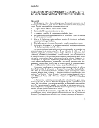 Capítulo 3

SELECCION, MANTENIMIENTO Y MEJORAMIENTO
DE MICROORGANISMOS DE INTERES INDUSTRIAL

Selección
     Debido a que el éxito o fracaso de un proceso fermentativo comienza con el
microorganismo utilizado, en la elección del mismo se deberían tener en cuenta
ciertos criterios generales que se indican a continuación:
 1. La cepa a utilizar debe ser genéticamente estable.
2    Su velocidad de crecimiento debería ser alta.
3. La cepa debe estar libre de contaminantes, incluídos fagos.
4. Sus requerimientos nutricionales deberían ser satisfechos a partir de medios
     de cultivo de costo reducido.
5. Debe -ser de fácil conservación por largos períodos de tiempo, sin pérdida de
     sus características particulares.
6. Debería llevar a cabo el proceso fermentativo completo en un tiempo corto.
7. Si el objetivo del proceso es un producto, éste debería ser de alto rendimiento
     y de fácil extracción del medio de cultivo.
     Los microorganismos que se utilizan en un proceso, pueden ser obtenidos por
aislamiento a partir de fuentes naturales o de una colección de cultivos. A nivel
industrial, en general, cada firma posee su propia colección de organismos, mu-
chos de los cuales han sido mejorados a través de técnicas clásicas de mutación o
de ingeniería genética. Sin embargo, estas cepas sólo son empleadas por la indus-
tria que las posee, debido al gran valor comercial de las mismas. En algunos ca-
sos se dispone de organismos modificados genéticamente para llevar a cabo reac-
ciones específicas de biosíntesis, degradación o biocatálisis, los cuales están pro-
tegidos por patentes. Esto significa que un gran porcentaje de organismos aisla-
dos o modificados no son disponibles para uso general en laboratorios.
     Existen en el mundo un gran número de colecciones depositarias de cultivos.
Entre la diversidad de colecciones se destacan: "American Type Culture Collec-
tion", USA, la cual mantiene bacterias, levaduras, algas, actinomycetes, mohos,
protozoos, virus y líneas celulares; "Colletion Nationale de Cultures de Microor-
ganismes" del Institut Pasteur, Francia; "Northern Regional Research Labora-
tory" (NRRL), de Peoria, USA, y "National Collection of Type Cultures", Londres,
Inglaterra.
     Si el organismo a utilizar es aislado de fuentes naturales como agua, suelo,
plantas y desechos, la elección del material de partida puede hacerse teniendo en
cuenta que el organismo exprese en ese ambiente las propiedades que son de in-
terés. Por ejemplo, en suelos tratados con pesticidas se podrían encontrar orga-
nismos adaptados a la degradación de estos productos químicos; o en larvas de
insectos muertos agentes causales de la muerte.
     Elegida la fuente de aislamiento, las posibilidades de éxito dependen de la
técnica elegida para el mismo; en este caso las alternativas son: a) aislamiento
directo, o b) enriquecimiento del cultivo con o sin pretratamiento de la muestra.


                                                                                  13
 