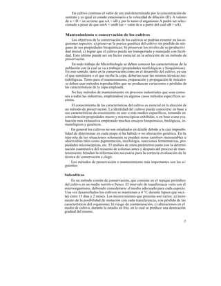En cultivo continuo el valor de um está determinado por la concentración de
sustrato y es igual en estado estacionario a la velocidad de dilución (D). A valores
de u = D < uz se tiene que uA > uB y por lo tanto el organismo A podrá ser selec-
cionado a pesar de que umA < umB (uz = valor de u a partir del cual uB > uA).

Mantenimiento o conservación de los cultivos
     Los objetivos de la conservación de los cultivos se podrían resumir en los si-
guientes aspectos: a) preservar la pureza genética del cultivo sin pérdida de nin-
guna de sus propiedades bioquímicas; b) preservar los niveles de su productivi
dad inicial; c) lograr que el cultivo pueda ser transportado y manejado con facili-
dad. Esto último puede ser un factor esencial en la selección de un método de
preservación.
     En todo trabajo de Microbiología se deben conocer las características de la
población con la cual se va a trabajar (propiedades morfológicas y bioquímicas).
En este sentido, tanto en la conservación como en el desarrollo del cultivo, ya sea
el que suministra o el que recibe la cepa, deberían usar las mismas técnicas me-
todológicas. Tanto para el mantenimiento, preparación y propagación de inóculos
se deben usar métodos reproducibles que no produzcan variaciones o pérdidas de
las características de la cepa empleada.
     No hay métodos de mantenimiento en procesos industriales que sean comu-
nes a todas las industrias, empleándose en algunos casos métodos específicos se-
cretos.
     El conocimiento de las características del cultivo es esencial en la elección de
un método de preservación. La identidad del cultivo puede conocerse en base a
sus características de crecimiento en uno o más medios específicos, tomando en
consideración propiedades macro y microscópicas exhibidas, o en base a una eva-
luación más exhaustiva empleando muchos ensayos bioquímicos, biológicos, in-
munológicos y genéticos.
     En general los cultivos no son estudiados en detalle debido a la casi imposibi-
lidad de determinar en cada etapa si ha habido o no alteración genética. En la.
mayoría de las situaciones solamente se pueden notar cambios mensurables u
observables tales como pigmentación, morfología, reacciones fermentativas, pro-
piedades microscópicas, etc. El análisis de estos parámetros junto con la determi-
nación cuantitativa del recuento de colonias antes y después del proceso de man-
tenimiento brindan la información necesaria para la correcta evaluación de la
técnica de conservación a elegir.
     Los métodos de preservación o mantenimiento más importantes son los si-
guientes:

Subcultivos
     Es un método común de conservación, que consiste en el repique periódico
del cultivo en un medio nutritivo fresco. El intervalo de transferencia varía con el
microorganismo, debiendo considerarse el medio adecuado para cada especie.
Una vez desarrollados los cultivos se mantienen a 4 °C durante lapsos que osci-
lan entre 15 días y 2 meses. Los inconvenientes que presenta son varios: a) incre-
mento de la posibilidad de mutación con cada transferencia, con pérdida de las
características del organismo; b) riesgo de contaminación; c) alteraciones en el
medio de cultivo, durante la estadía en frío, en la cual se produce una desecación
gradual del mismo.

                                                                                  15
 
