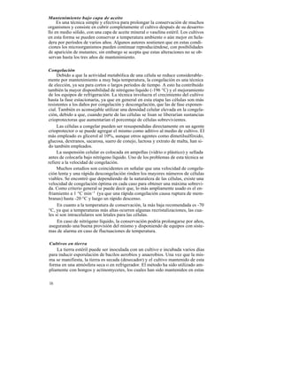Mantenimiento bajo capa de aceite
     Es una técnica simple y efectiva para prolongar la conservación de muchos
organismos y consiste en cubrir completamente el cultivo después de su desarrro-
llo en medio sólido, con una capa de aceite mineral o vaselina estéril. Los cultivos
en esta forma se pueden conservar a temperatura ambiente o aún mejor en hela-
dera por períodos de varios años. Algunos autores sostienen que en estas condi-
ciones los microorganismos pueden continuar reproduciéndose, con posibilidades
de aparición de mutantes; sin embargo se acepta que estas alteraciones no se ob-
servan hasta los tres años de mantenimiento.

Congelación
     Debido a que la actividad metabólica de una célula se reduce considerable-
mente por mantenimiento a muy baja temperatura, la congelación es una técnica
de elección, ya sea para cortos o largos períodos de tiempo. A esto ha contribuido
también la mayor disponibilidad de nitrógeno líquido (-196 °C) y el mejoramiento
de los equipos de refrigeración. La técnica involucra el crecimiento del cultivo
hasta la fase estacionaria, ya que en general en esta etapa las células son más
resistentes a los daños por congelación y descongelación, que las de fase exponen-
cial. También es aconsejable utilizar una densidad celular elevada en la congela-
ción, debido a que, cuando parte de las células se lisan se liberarían sustancias
crioprotectoras que aumentarían el porcentaje de células sobrevivientes.
     Las células a congelar pueden ser resuspendidas directamente en un agente
crioprotector o se puede agregar el mismo como aditivo al medio de cultivo. El
más empleado es glicerol al 10%, aunque otros agentes como dimetilsulfóxido,
glucosa, dextranos, sacarosa, suero de conejo, lactosa y extrato de malta, han si-
do también empleados.
     La suspensión celular es colocada en ampollas (vidrio o plástico) y sellada
antes de colocarla bajo nitrógeno líquido. Uno de los problemas de esta técnica se
refiere a la velocidad de congelación.
     Muchos estudios son coincidentes en señalar que una velocidad de congela-
ción lenta y una rápida descongelación rinden los mayores números de células
viables. Se encontró que dependiendo de la naturaleza de las células, existe una
velocidad de congelación óptima en cada caso para obtener una máxima sobrevi-
da. Como criterio general se puede decir que, lo más ampliamente usado es el en-
friamiento a 1 °C min -1 (ya que una rápida congelación causa ruptura de mem-
branas) hasta -20 °C y luego un rápido descenso.
     En cuanto a la temperatura de conservación, la más baja recomendada es -70
°C, ya que a temperaturas más altas ocurren algunas recristalizaciones, las cua-
les si son intracelulares son letales para las células.
     En caso de nitrógeno líquido, la conservación podría prolongarse por años,
 asegurando una buena provisión del mismo y disponiendo de equipos con siste-
mas de alarma en caso de fluctuaciones de temperatura.

Cultivos en tierra
    La tierra estéril puede ser inoculada con un cultivo e incubada varios días
para inducir esporulación de bacilos aerobios y anaerobios. Una vez que la mis-
ma se manifiesta, la tierra es secada (desecador) y el cultivo mantenido de esta
forma en una atmósfera seca o en refrigerador. El método ha sido utilizado am-
pliamente con hongos y actinomycetes, los cuales han sido mantenidos en estas

16
 