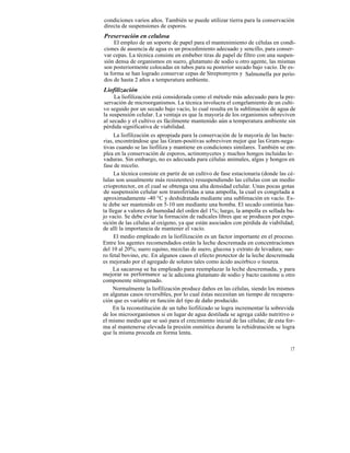 condiciones varios años. También se puede utilizar tierra para la conservación
directa de suspensiones de esporos.
Preservación en celulosa
     El empleo de un soporte de papel para el mantenimiento de células en condi-
ciones de ausencia de agua es un procedimiento adecuado y sencillo, para conser-
var cepas. La técnica consiste en embeber tiras de papel de filtro con una suspen-
sión densa de organismos en suero, glutamato de sodio u otro agente, las mismas
son posteriormente colocadas en tubos para su posterior secado bajo vacío. De es-
ta forma se han logrado conservar cepas de Streptomyres y Salmonella por perío-
dos de hasta 2 años a temperatura ambiente.
Liofilización
      La liofilización está considerada como el método más adecuado para la pre-
 servación de microorganismos. La técnica involucra el congelamiento de un culti-
vo seguido por un secado bajo vacío, lo cual resulta en la sublimación de agua de
la suspensión celular. La ventaja es que la mayoría de los organismos sobreviven
al secado y el cultivo es fácilmente mantenido aún a temperatura ambiente sin
pérdida significativa de viabilidad.
     La liofilización es apropiada para la conservación de la mayoría de las bacte-
rias, encontrándose que las Gram-positivas sobreviven mejor que las Gram-nega-
tivas cuando se las liofiliza y mantiene en condiciones similares. También se em-
plea en la conservación de esporos, actinomycetes y muchos hongos incluidas le-
vaduras. Sin embargo, no es adecuada para células animales, algas y hongos en
fase de micelio.
     La técnica consiste en partir de un cultivo de fase estacionaria (donde las cé-
lulas son usualmente más resistentes) resuspendiendo las células con un medio
crioprotector, en el cual se obtenga una alta densidad celular. Unas pocas gotas
de suspensión celular son transferidas a una ampolla, la cual es congelada a
aproximadamente -40 °C y deshidratada mediante una sublimación en vacío. Es-
te debe ser mantenido en 5-10 um mediante una bomba. El secado continúa has-
ta llegar a valores de humedad del orden del 1%; luego, la ampolla es sellada ba-
jo vacío. Se debe evitar la formación de radicales libres que se producen por expo-
sición de las células al oxígeno, ya que están asociados con pérdida de viabilidad;
de allí la importancia de mantener el vacío.
     El medio empleado en la liofilización es un factor importante en el proceso.
Entre los agentes recomendados están la leche descremada en concentraciones
del 10 al 20%; suero equino, mezclas de suero, glucosa y extrato de levadura; sue-
ro fetal bovino, etc. En algunos casos el efecto protector de la leche descremada
es mejorado por el agregado de solutos tales como ácido ascórbico o tiourea.
     La sacarosa se ha empleado para reemplazar la leche descremada, y para
mejorar su performance se le adiciona glutamato de sodio y bacto casitone u otro
componente nitrogenado.
     Normalmente la liofilización produce daños en las células, siendo los mismos
en algunas casos reversibles, por lo cual éstas necesitan un tiempo de recupera-
ción que es variable en función del tipo de daño producido.
     En la reconstitución de un tubo liofilizado se logra incrementar la sobrevida
de los microorganismos si en lugar de agua destilada se agrega caldo nutritivo o
el mismo medio que se usó para el crecimiento inicial de las células; de esta for-
ma al mantenerse elevada la presión osmótica durante la rehidratación se logra
que la misma proceda en forma lenta.

                                                                                 17
 