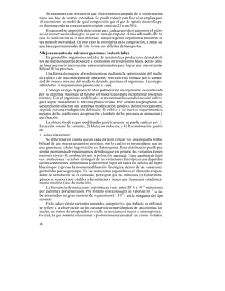 Se encuentra con frecuencia que el crecimiento después de la rehidratación
tiene una fase de retardo extendida. Se puede reducir esta fase si se emplea para
el crecimiento un medio de igual composición que el que da óptimo desarrollo pe-
ro disminuyendo su concentración original entre un 25 y un 50%.
     En general no es posible determinar para cada grupo de organismos el méto-
do de conservación ideal, por lo que se trata de emplear el más adecuado. De to-
dos, la liofilización es el más utilizado, aunque algunos organismos muestran al
tas tasas de mortandad. En este caso la alternativa es la congelación, a pesar de
que las cepas mantenidas de esta forma son difíciles de transportar.
Mejoramiento de microorganismos industriales
     En general los organismos aislados de la naturaleza productores de metaboli-
tos de interés industrial producen a los mismos en niveles muy bajos, por lo tanto
se hace necesario incrementar estos rendimientos para lograr una mayor renta-
bilidad de los procesos.
     Una forma de mejorar el rendimiento es mediante la optimización del medio
de cultivo y de las condiciones de operación, pero esto está limitado por la capaci-
dad de síntesis máxima del producto deseado que tiene el organismo. La otra po-
sibilidad es el mejoramiento genético de la cepa.
     Como ya se dijo, la productividad potencial de un organismo es controlada
por su genoma, pudiendo el mismo ser modificado para incrementar los rendi-
mientos. Con el organismo modificado, se reexaminan las condiciones del cultivo
para lograr nuevamente la máxima productividad. Por lo tanto los programas de
desarrollo involucran una continua modificación genética del microorganismo,
seguida por una readaptación del medio de cultivo a los nuevos requerimientos,
mejoras de las condiciones de operación y también de los procesos de extracción y
purificación.
     La obtención de cepas modificadas genéticamente se puede realizar por 1)
Selección natural de variantes, 2) Mutación inducida, y 3) Recombinación genéti-
ca.
1. Selección natural
     Se debe tener en cuenta que en cada división celular hay una pequeña proba-
bilidad de que ocurra un cambio genético, por lo cual no es sorprendente que en
una gran masa celular la población sea heterogénea. Esta distribución puede pre-
sentar problemas de rendimientos debido a que en general las variantes tienen
menores niveles de producción que la población parental. Estos cambios definiti-
vos (mutaciones) se deben distinguir de las variaciones fenotípicas que dependen
de las condiciones ambientales y que tienen lugar en todas las células de la po-
blación que expresan la misma modificación fisiológica, dentro de las variaciones
permitidas por su genotipo. En las mutaciones espontáneas el elemento respon-
sable de la mutación no es conocido, pero igual que las inducidas (el factor muta-
génico se conoce) son estables y hereditarias y tienen una frecuencia estadística-
mente medible (tasa de mutación).
     La frecuencia de mutaciones espontáneas varía entre 10 -6 a 10-9 mutaciones
por genoma y por generación. Por lo tanto si se considera un valor de 10 -7 se de-
berán estudiar un gran número de organismos (> 10 7 ) en la búsqueda del tipo
deseado.
     En la selección de variantes naturales, una práctica que todavía es utilizada
se refiere a la observación de las características morfológicas de las colonias, las
cuales, en manos de un operador avezado, se asocian con mayor o menor produc-
tividad, lo que permite seleccionar y posteriormente estudiar los clones aislados.

18
 