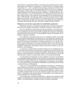 ren personal con experiencia debido a las lesiones que pueden ocasionar. Entre
estos agentes se destacan los siguientes: a) Acido nitroso. Este agente induce
transiciones A-T --- G-C y/o deleciones por uniones cruzadas en el interior de la
cadena. b) N-metil-N'-nitro-N-nitrosoguanidina (NTG). Es uno de los mutágenos
más potentes, produciendo una alta tasa de mutación con bajo porcentaje de mor-
tandad. Requiere de un manejo sumamente cuidadoso. c) Análogos de base. Pro-
ducen transiciones, como el 5-bromuracilo y la 2-aminopurina, siendo otros aná-
logos menos efectivos. Sus modos de acción dependen de sus incorporaciones al
nuevo ADN formado y del lugar que ocupen al sustituir a la base normal. d) Mu-
tágenos estructurales, como la proflavina o naranja acridina que no son incorpo-
rados covalentemente al ADN, sino que actuan como agentes de intercalado en la
estructura, promoviendo adiciones o deleciones simples durante la síntesis.

Mutantes con niveles mejorados de metabolitos primarios
     Metabolitos primarios son aquellos esenciales para la vida de un microorga-
nismo como por ejemplo, aminoácidos, nucleótidos, vitaminas, ácidos orgánicos.
     Antes de considerar la selección de este tipo de mutantes, es necesario cono-
cer los mecanismos de control involucrados en la biosíntesis de estos metabolitos.
Las concentraciones de los mismos están reguladas por sistemas de control por
retroalimentación ("feed back). Los dos principales sistemas involucrados son in-
hibición y represión "feed back".
     En la inhibición, el producto final de una vía metabólica inhibe la actividad
de una enzima (normalmente la primera) de su vía de formación, cuándo se ha
sobrepasado un valor máximo de concentración intracelular de dicho producto
(caso de biosíntesis de aminoácidos). La primera enzima de la vía es de tipo "alos-
térica", lo que significa que en este caso el producto final se une a ella en el cen-
tro regulador (no compite con el sustrato por el centro activo, como en la llamada
inhibición competitiva), afectando la unión de la enzima al sustrato. Es un con-
trol fino y casi instantáneo.
     La represión es aquella donde el producto final de una vía metabólica previe-
ne la síntesis de una enzima o de todas las que catalizan la vía mencionada. Esto
ocurre a nivel de ácido desoxirribonucleico (ADN), impidiendo la transcripción
del gen a ácido ribonucleico mensajero (ARNm). Este mecanismo es de acción
más lenta que el anterior, ya que permite actuar a las enzimas preformadas.
     Los mecanismos de regulación son más complejos en caso de vías biosintéti-
cas ramificadas donde los productos de cada brazo son raramente requeridos por
el organismo en igual proporción. Los procesos de control de estos son los siguien-
tes: a) por isoenzimas; b) concertado o multivalente; c) cooperativo; d) acumulati-
vo; e) secuencial. Para un conocimiento detallado de estos mecanismos de control
 se remite al lector a la bibliografía.
      Como se ve, la concentración de un metabolito microbiano es controlada por
 una variedad de mecanismos. El conocimiento de la vía metabólica y su control
 facilita la construcción del mutante deseado. Estos pueden tener distintas modi-
 ficaciones: a) el mutante no reconoce la presencia del inhibidor o represor; b) no
 se produce producto final, que es el que controla la enzima clave de la vía meta-
 bólica; c) el producto final es eliminado de la célula debido a una modificación en
 la permeabilidad de la membrana celular.
      Los mutantes que no producen inhibidores o represores por producto final
 pueden ser empleados para la producción de intermediarios en caminos no rami-
 ficados, o de intermediarios y productos finales en caminos ramificados.

20
 