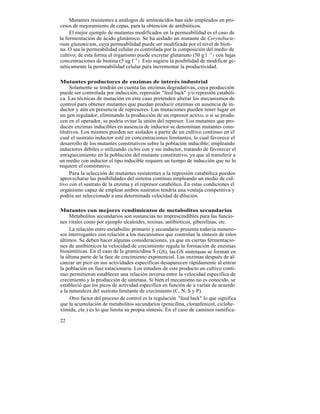 Mutantes resistentes a análogos de aminoácidos han sido empleados en pro-
cesos de mejoramiento de cepas, para la obtención de antibióticos.
     El mejor ejemplo de mutantes modificados en la permeabilidad es el caso de
la fermentación de ácido glutámico. Se ha aislado un mutante de Corynebacte-
rium glutamicum, cuya permeabilidad puede ser modificada por el nivel de bioti-
na. O sea la permeabilidad celular es controlada por la composición del medio de
cultivo; de esta forma el organismo puede excretar glutamato (50 g l -1 ) con bajas
concentraciones de biotina (5 ug l-1 ). Esto sugiere la posibilidad de modificar ge-
néticamente la permeabilidad celular para incrementar la productividad.

Mutantes productores de enzimas de interés industrial
     Solamente se tendrán en cuenta las enzimas degradativas, cuya producción
puede ser controlada por inducción, represión "feed back" y/o represión catabóli-
ca. Las técnicas de mutación en este caso pretenden alterar los mecanismos de
control para obtener mutantes que puedan producir enzimas en ausencia de in-
ductor y aún en presencia de represores. Las mutaciones pueden tener lugar en
un gen regulador, eliminando la producción de un represor activo, o si se produ-
cen en el operador, se podría evitar la unión del represor. Los mutantes que pro-
ducen enzimas inducibles en ausencia de inductor se denominan mutantes cons-
titutivos. Los mismos pueden ser aislados a partir de un cultivo continuo en el
cual el sustrato inductor esté en concentraciones limitantes, lo cual favorece el
desarrollo de los mutantes constitutivos sobre la población inducible; empleando
inductores débiles o utilizando ciclos con y sin inductor, tratando de favorecer el
enriquecimiento en la población del mutante constitutivo, ya que al transferir a
un medio con inductor el tipo inducible requiere un tiempo de inducción que no lo
requiere el constitutivo.
     Para la selección de mutantes resistentes a la represión catabólica pueden
aprovecharse las posibilidades del sistema continuo empleando un medio de cul-
tivo con el sustrato de la enzima y el represor catabólico. En estas condiciones el
organismo capaz de emplear ambos sustratos tendría una ventaja competitiva y
podría ser seleccionado a una determinada velocidad de dilución.

Mutantes con mejores rendimientos de metabolitos secundarios
     Metabolitos secundarios son sustancias no imprescindibles para las funcio-
nes vitales como por ejemplo alcaloides, toxinas, antibióticos, giberelinas, etc.
     La relación entre metabolito primario y secundario presenta todavía numero-
sos interrogantes con relación a los mecanismos que controlan la síntesis de estos
últimos. Se deben hacer algunas consideraciones, ya que en ciertas fermentacio-
nes de antibióticos la velocidad de crecimiento regula la formación de enzimas
biosintéticas. En el caso de la gramicidina S ( GS), las GS sintetasas se forman en
la última parte de la fase de crecimiento exponencial. Las enzimas después de al-
canzar un pico en sus actividades específicas desaparecen rápidamente al entrar
la población en fase estacionaria. Los estudios de este producto en cultivo conti-
nuo permitieron establecer una relación inversa entre la velocidad específica de
crecimiento y la producción de sintetasa. Si bien el mecanismo no es conocido, se
estableció que los picos de actividad específica en función de u varían de acuerdo
a la naturaleza del sustrato limitante de crecimiento (C, N, S y P).
     Otro factor del proceso de control es la regulación "feed back" lo que significa
que la acumulación de metabolitos secundarios (penicilina, cloranfenicol, ciclohe-
ximida, cte.) es lo que limita su propia síntesis. En el caso de caminos ramifica-

22
 