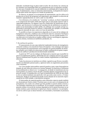 indicador, incubando luego la placa toda la noche. De esta forma, las colonias de
los mutantes son mantenidas libres de contaminación por el organismo sensible.
En este caso el tamaño de la zona de inhibición es controlado por el espesor de la
capa. Evidentemente, como se mencionó anteriormente, el programa de mejora-
miento debe incluir una mejora en el medio de producción.
     Se observa, en general, en un programa de mejoramiento, que los saltos en la
producción al inicio del programa son importantes, pero después la selección de
mutantes superproductores se vuelve cada vez más difícil.
     Con referencia a los estudios de "screening" en placas, un factor importante
es la composición del medio sólido para lograr que la cepa pueda expresar toda su
capacidad productora. En algunos casos las condiciones de limitaciones de nu
trientes, que favorecen el comienzo de la producción de antibióticos en medio lí-
quido no son alcanzadas en medio sólido, sin embargo esto se puede corregir su-
primiendo la principal fuente de carbono y reduciendo, por ejemplo, el contenido
de agua de macerado de maíz, como en el caso de penicilina.
     Es posible en base a la experiencia adquirida en el curso de los trabajos de
mutagénesis-selección, establecer una correlación entre los caracteres fisiológico
o bioquímicos y la producción del microorganismo. En este sentido pueden a ve
ces intervenir en la selección en medios sólidos criterios morfológicos, pigmenta-
ción de colonias, resistencia al antibiótico producido, etc.

3. Recombinación genética
     El mejoramiento de una cepa industrial empleando técnicas de mutagénesis-
selección conduce a la creación de lineas divergentes. Una estrategia más lógica
en tal programa de mejoramiento sería reagrupar las potencialidades de distin
tas variantes con el objeto de seleccionar la mejor combinación de genes respon-
sables de codificar la producción de determinado metabolito.
     A partir de 1977 con los trabajos de Hopwood se muestra que es posible lo-
grar la recombinación genética, definiendo por tal a cualquier proceso que genere
nuevas combinaciones de genes los cuales estaban originalmente en individuos
diferentes.
     Todos los procesos no meióticos en células vegetativas que llevan a recombi-
nación son llamados parasexuales y aparecen tanto en organismos procariotes
como eucariotes.
     Los virus pueden intercambiar material genético entre cepas heterogénicas
después de una infección mixta en el mismo huésped. En bacterias el fenómeno
de recombinación se observa en: 1) conjugación, en donde la transferencia de ma-
terial genético se realiza a través de pilis, teniendo algunas características de un
proceso sexual; 2) transducción, en el que la transferencia de ADN de una célula
a otra se realiza mediante una partícula viral que actúa como vector; y 3) trans-
formación, donde la recombinación puede ocurrir después de la inserción experi-
mental de un ADN aislado, a una bacteria receptora.
     El intercambio de material genético entre diferentes especies puede también
ser alcanzado por fusión celular. El primer paso en este caso es la preparación de
protoplastos, los cuales son células que han perdido su pared celular externa y
 son limitadas solamente por su membrana. Se los prepara sometiendo una sus-
pensión celular a la acción de enzimas degradativas de la pared (lisozima) en un
medio isotónico, para minimizar la ruptura por efectos osmóticos. Los protoplas-
tos de los cultivos que se desea fusionar, son mezclados y fusionados en presencia

24
 