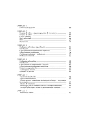 CAPITULO 6
  Formación de producto ............................................................................                55

CAPITULO 7
  Sistemas de cultivo y aspectos generales de bioreactores .....................                                    60
  Sistemas de cultivo ...................................................................................           60
  Cultivo continuo .......................................................................................          61
  Batch alimentado .....................................................................................            64
  Batch .........................................................................................................   67
  Bioreactores ..............................................................................................       70

CAPITULO 8
  Producción de levadura de purificación ..................................................                         73
  Introducción .............................................................................................        73
  Cepas y medios de mantenimiento empleados .......................................                                 73
  Requerimientos nutricionales .................................................................                    74
  Cinética de crecimiento y rendimientos ..................................................                         75
  Producción comercial ...............................................................................              76

CAPITULO 9
  Producción de Penicilina .........................................................................                82
  Introducción .............................................................................................        82
  Cepas, medios de mantenimiento e inóculos ..........................................                              82
  Requerimientos nutricionales y específicos ............................................                           84
  Parámetros de producción .......................................................................                  85
  Tecnología del proceso .............................................................................              87
  Economía del proceso ...............................................................................              90

CAPITULO 10
  Tratamiento de efluentes ........................................................................                 92
  Aspectos fundamentales ..........................................................................                 93
   Diferencias entre tratamientos biológicos de efluentes y procesos de
  fermentación..............................................................................................         97
   Métodos de tratamiento ...........................................................................                99
   Metodología para la determinación de la calidad de un efluente ..........                                        100
   Estrategia general para encarar el problema de los efluentes ..............                                      101

CAPITULO 11
   Posibilidades futuras ...............................................................................            102
 