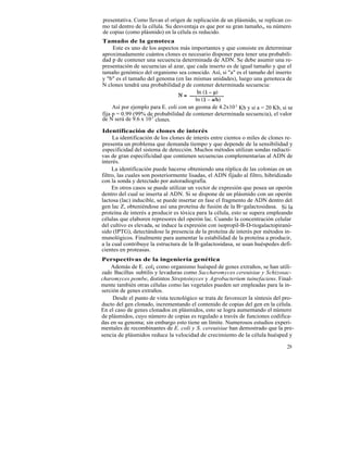 presentativa. Como llevan el origen de replicación de un plásmido, se replican co-
mo tal dentro de la célula. Su desventaja es que por su gran tamaño„ su número
de copias (como plásmido) en la célula es reducido.
Tamaño de la genoteca
    Este es uno de los aspectos más importantes y que consiste en determinar
aproximadamente cuántos clones es necesario disponer para tener una probabili-
dad p de contener una secuencia determinada de ADN. Se debe asumir una re-
presentación de secuencias al azar, que cada inserto es de igual tamaño y que el
tamaño genómico del organismo sea conocido. Así, si "a" es el tamaño del inserto
y "b" es el tamaño del genoma (en las mismas unidades), luego una genoteca de
N clones tendrá una probabilidad p de contener determinada secuencia:


     Así por ejemplo para E. coli con un geoma de 4.2x10 3 Kb y si a = 20 Kb, si se
fija p = 0.99 (99% de2 probabilidad de contener determinada secuencia), el valor
de N será de 9.6 x 10 clones.

Identificación de clones de interés
     La identificación de los clones de interés entre cientos o miles de clones re-
presenta un problema que demanda tiempo y que depende de la sensibilidad y
especificidad del sistema de detección. Muchos métodos utilizan sondas radiacti-
vas de gran especificidad que contienen secuencias complementarias al ADN de
interés.
     La identificación puede hacerse obteniendo una réplica de las colonias en un
filtro, las cuales son posteriormente lisadas, el ADN fijado al filtro, hibridizado
con la sonda y detectado por autoradiografía.
     En otros casos se puede utilizar un vector de expresión que posea un operón
dentro del cual se inserta al ADN. Si se dispone de un plásmido con un operón
lactosa (lac) inducible, se puede insertar en fase el fragmento de ADN dentro del
gen lac Z, obteniéndose así una proteína de fusión de la B=galactosidasa. Si la
proteína de interés a producir es tóxica para la célula, esto se supera empleando
células que elaboren represores del operón lac. Cuando la concentración celular
del cultivo es elevada, se induce la expresión con isopropil-B-D-tiogalactopiranó-
sido (IPTG), detectándose la presencia de la proteína de interés por métodos in-
munológicos. Finalmente para aumentar la estabilidad de la proteína a producir,
a la cual contribuye la estructura de la B-galactosidasa, se usan huéspedes defi-
cientes en proteasas.
Perspectivas de la ingeniería genética
    Además de E. col¡ como organismo huésped de genes extraños, se han utili-
zado Bacillus subtilis y levaduras como Saccharomyces cereuisiae y Schizosac-
charomyces pombe, distintos Streptoinyces y Agrobacterium tuinefaciens. Final-
mente también otras células como las vegetales pueden ser empleadas para la in-
serción de genes extraños.
     Desde el punto de vista tecnológico se trata de favorecer la síntesis del pro-
ducto del gen clonado, incrementando el contenido de copias del gen en la célula.
En el caso de genes clonados en plásmidos, esto se logra aumentando el número
de plásmidos, cuyo número de copias es regulado a través de funciones codifica-
das en su genoma; sin embargo esto tiene un límite. Numerosos estudios experi-
mentales de recombinantes de E. coli y S. cereuisiae han demostrado que la pre-
sencia de plásmidos reduce la velocidad de crecimiento de la célula huésped y

                                                                                29
 