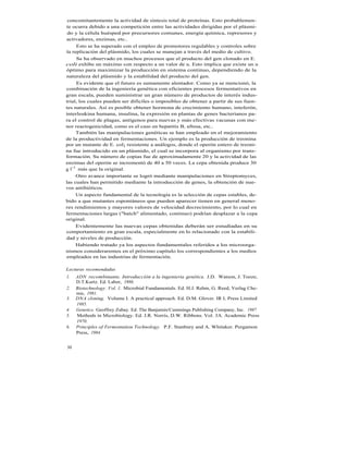 concomitantemente la actividad de síntesis total de proteínas. Esto probablemen-
te ocurra debido a una competición entre las actividades dirigidas por el plásmi-
 do y la célula huésped por precursores comunes, energía química, represores y
activadores, enzimas, etc..
     Esto se ha superado con el empleo de promotores regulables y controles sobre
la replicación del plásmido, los cuales se manejan a través del medio de cultivo.
     Se ha observado en muchos procesos que el producto del gen clonado en E.
coli exhibe un máximo con respecto a un valor de u. Esto implica que existe un u
óptimo para maximizar la producción en sistema continuo, dependiendo de la
naturaleza del plásmido y la estabilidad del producto del gen.
     Es evidente que el futuro es sumamente alentador. Como ya se mencionó, la
combinación de la ingeniería genética con eficientes procesos fermentativos en
gran escala, pueden suministrar un gran número de productos de interés indus-
trial, los cuales pueden ser difíciles o imposibles de obtener a partir de sus fuen-
tes naturales. Así es posible obtener hormona de crecimiento humano, inteferón,
interleukina humana, insulina, la expresión en plantas de genes bacterianos pa-
ra el control de plagas, antígenos para nuevas y más efectivas vacunas con me-
nor reactogenicidad, como es el caso en hepatitis B, aftosa, etc..
     También las manipulaciones genéticas se han empleado en el mejoramiento
de la productividad en fermentaciones. Un ejemplo es la producción de treonina
por un mutante de E. col¡ resistente a análogos, donde el operón entero de treoni-
na fue introducido en un plásmido, el cual se incorpora al organismo por trans-
formación. Su número de copias fue de aproximadamente 20 y la actividad de las
enzimas del operón se incrementó de 40 a 50 veces. La cepa obtenida produce 30
g l-1 más que la original.
     Otro avance importante se logró mediante manipulaciones en Streptomyces,
las cuales han permitido mediante la introducción de genes, la obtención de nue-
vos antibióticos.
     Un aspecto fundamental de la tecnología es la selección de cepas estables, de-
bido a que mutantes espontáneos que pueden aparecer tienen en general meno-
res rendimientos y mayores valores de velocidad decrecimiento, por lo cual en
fermentaciones largas ("batch" alimentado, continuo) podrían desplazar a la cepa
original.
     Evidentemente las nuevas cepas obtenidas deberán ser estudiadas en su
comportamiento en gran escala, especialmente en lo relacionado con la estabili-
dad y niveles de producción.
     Habiendo tratado ya los aspectos fundamentales referidos a los microorga-
nismos consideraremos en el próximo capítulo los correspondientes a los medios
empleados en las industrias de fermentación.

Lecturas recomendadas
1.   ADN recombinante. Introducción a la ingenieria genética. J.D. Watson, J. Tooze,
     D.T.Kurtz. Ed. Labor, 1986.
2.   Biotechnology. Vol. 1. Microbial Fundamentals. Ed. H.J. Rehm, G. Reed, Verlag Che-
     mie, 1981.
3.   DNA cloning. Volume I. A practical approach. Ed. D.M. Glover. IR L Press Limited
     1985.
4.   Genetics. Geoffrey Zubay. Ed. The Banjamin/Cummings Publishing Company, Inc. 1987
5.   Methods in Microbiology. Ed. J.R. Norris, D.W. Ribbons. Vol. 3A. Academic Press
     1970.
6.   Principles of Fermentation Technology. P.F. Stanbury and A. Whitaker. Pergamon
     Press, 1984


30
 
