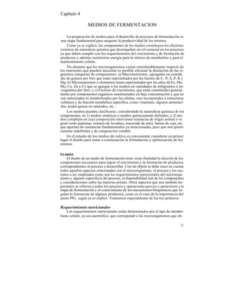 Capítulo 4

                  MEDIOS DE FERMENTACION

    La preparación de medios para el desarrollo de procesos de fermentación es
una etapa fundamental para asegurar la productividad de los mismos.
    Como ya se explicó, los componentes de los medios constituyen los efectores
externos de naturaleza química que desempeñan un rol esencial en los procesos
ya que deben cumplir con los requerimientos del crecimiento y de formación de
productos y además suministrar energía para la síntesis de metabolitos y para el
mantenimiento celular.
    No obstante que los microorganismos varían considerablemente respecto de
los nutrientes que pueden necesitar es posible efectuar la distinción de las si-
guientes categorías de componentes: a) Macronutrientes, agregados en cantida
des de gramos por litro que están representados por las fuentes de C, N, S, P, K y
Mg; b) Micronutrientes o elementos trazas representados por las sales de Fe, Mn,
Mo, Ca, Zn y Co que se agregan a los medios en cantidades de miligramos o mi-
crogramos por litro; y c) Factores de crecimiento, que están constituídos general-
mente por componentes orgánicos suministrados en baja concentración y que no
son sintetizados ni metabolizados por las células, sino incorporados a estructuras
celulares y de función metabólica específica, como vitaminas, algunos aminoáci-
dos, ácidos grasos no saturados, etc..
    Los medios pueden clasificarse, considerándo la naturaleza química de los
componentes, en 1) medios sintéticos o medios químicamente definidos, y 2) me-
dios complejos en cuya composición intervienen sustancias de origen animal o ve
getal como peptonas, extracto de levadura, macerado de maíz, harina de soja, etc.
que aportan las sustancias fundamentales ya mencionadas, pero que son quími-
camente indefinidas y de composición variable.
    En el estudio de los medios de cultivo es conveniente considerar en primer
lugar el diseño para tratar a continuación la formulación y optimización de los
mismos.

Diseño
     El diseño de un medio de fermentación tiene como finalidad la elección de los
componentes necesarios para lograr el crecimiento y la formación de productos
correspondientes al proceso a desarrollar. Con tal objeto se debe tener en cuenta
todos aquellos aspectos relacionados con el microorganismo, el proceso y los sus-
tratos a ser empleados como son los requerimientos nutricionales del microorga-
nismo y algunos específicos del proceso, la disponibilidad real de los componentes
y consideraciones sobre las materias primas. Otros aspectos que son también im-
portantes se refieren a todos los procesos y operaciones previos y posteriores a la
etapa de fermentación y al conocimiento de los mecanismos bioquímicos que re-
gulan la formación de algunos productos, como es el caso de la importancia del
anión P0 4 , según ya se explicó. Trataremos especialmente de los tres primeros.

Requerimientos nutricionales
    Los requerimientos nutricionales están determinados por el tipo de metabo-
lismo celular, ya sea autotrófico, que corresponde a los microorganismos que ob-

                                                                                 31
 