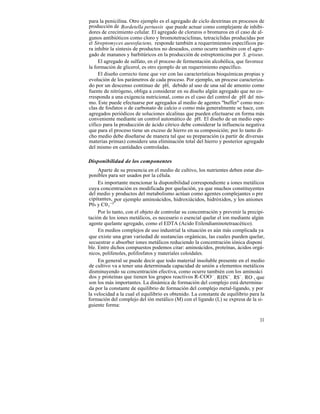 para la penicilina. Otro ejemplo es el agregado de ciclo dextrinas en procesos de
producción de Bordetella pertussis que puede actuar como complejante de inhibi-
dores de crecimiento celular. El agregado de cloruros o bromuros en el caso de al-
gunos antibióticos como cloro y bromotetraciclinas, tetraciclidas producidas por
el Streptomyces aureofaciens, responde también a requerimientos específicos pa-
ra inhibir la síntesis de productos no deseados, como ocurre también con el agre-
gado de mananos y barbitúricos en la producción de estreptomicina por S. griseus.
     El agregado de sulfato, en el proceso de fermentación alcohólica, que favorece
la formación de glicerol, es otro ejemplo de un requerimiento específico.
     El diseño correcto tiene que ver con las características bioquímicas propias y
evolución de los parámetros de cada proceso. Por ejemplo, un proceso caracteriza-
do por un descenso continuo de pH, debido al uso de una sal de amonio como
fuente de nitrógeno, obliga a considerar en su diseño algún agregado que no co-
rresponda a una exigencia nutricional, como es el caso del control de pH del mis-
mo. Este puede efectuarse por agregados al medio de agentes "buffer" como mez-
clas de fosfatos o de carbonato de calcio o como más generalmente se hace, con
agregados periódicos de soluciones alcalinas que pueden efectuarse en forma más
conveniente mediante un control automático de pH. El diseño de un medio espe-
cífico para la producción de ácido cítrico debe considerar la influencia negativa
que para el proceso tiene un exceso de hierro en su composición; por lo tanto di-
cho medio debe diseñarse de manera tal que su preparación (a partir de diversas
materias primas) considere una eliminación total del hierro y posterior agregado
del mismo en cantidades controladas.

Disponibilidad de los componentes
     Aparte de su presencia en el medio de cultivo, los nutrientes deben estar dis-
ponibles para ser usados por la célula.
     Es importante mencionar la disponibilidad correspondiente a iones metálicos
cuya concentración es modificada por quelación, ya que muchos constituyentes
del medio y productos del metabolismo actúan como agentes complejantes o pre
cipitantes, _ ejemplo aminoácidos, hidroxiácidos, hidróxidos, y los aniones
             por
P04 y C0 3-2 .
     Por lo tanto, con el objeto de controlar su concentración y prevenir la precipi-
tación de los iones metálicos, es necesario o esencial quelar el ion mediante algún
agente quelante agregado, como el EDTA (Acido Etilendiaminotetraacético).
     En medios complejos de uso industrial la situación es aún más complicada ya
que existe una gran variedad de sustancias orgánicas, las cuales pueden quelar,
secuestrar o absorber iones metálicos reduciendo la concentración iónica disponi
ble. Entre dichos compuestos podemos citar: aminoácidos, proteínas, ácidos orgá-
nicos, polifenoles, polifosfatos y materiales coloidales.
     En general se puede decir que todo material insoluble presente en el medio
de cultivo va a tener una determinada capacidad de unión a elementos metálicos
disminuyendo su concentración efectiva, como ocurre también con los aminoáci
dos y proteínas que tienen los grupos reactivos R-COO - , RHN- , RS- , RO , que
son los más importantes. La dinámica de formación del complejo está determina-
da por la constante de equilibrio de formación del complejo metal-ligando, y por
la velocidad a la cual el equilibrio es obtenido. La constante de equilibrio para la
formación del complejo del ión metálico (M) con el ligando (L) se expresa de la si-
guiente forma:

                                                                                  33
 